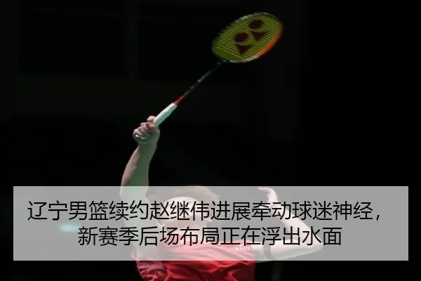辽宁男篮续约赵继伟进展牵动球迷神经，新赛季后场布局正在浮出水面